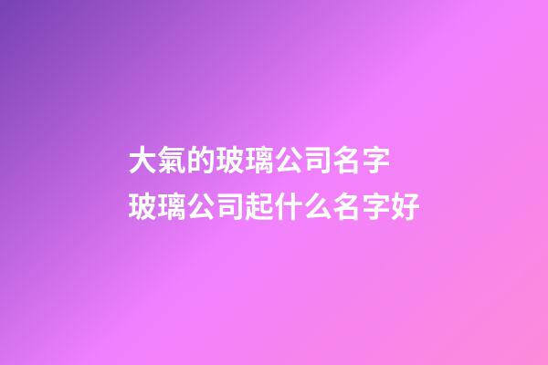 大氣的玻璃公司名字 玻璃公司起什么名字好